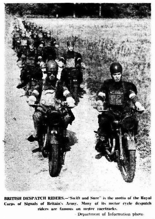 Image scanned photo from article 'the Recorder' 21 June 1941 BRITISH DESPATCH RIDERS.—"Swift and Sure" is the motto of the Royal Corps of Signals'of Britain's Army. Many of its motor cycle despatch riders are famous on motor racetracks. - (Department of Information photo).